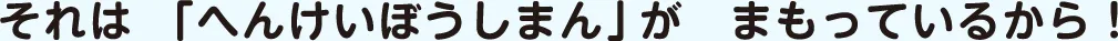 それは「へんけいぼうしまん」がまもっているから！