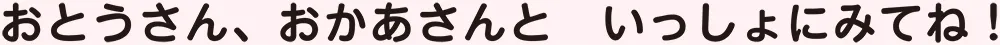 おとうさん、おかあさんと　いっしょにみてね！